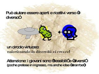 Può aiutare essere aperti e ricettivi verso “il diverso” un circolo virtuoso: valorizzando la diversità si cresce ! Attenzione: i giovani sono “flessibili” e “diversi” (poche pretese in ingresso, ma anche idee “strambe”) 