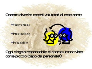 Occorre divenire esperti valutatori di cose come: Motivazione Prestazione Potenziale Ogni singolo responsabile di risorse umane visto come piccolo “capo del personale” 