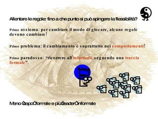 Allentare le regole: fino a che punto si può spingere la flessibilità? Primo  assioma: per cambiare il modo di giocare, alcune regole devono cambiare! Primo  problema: il cambiamento è soprattutto nei  comportamenti ! Primo  paradosso: “ricorrere all’ informale  seguendo una  traccia formale ”. Meno “capo” formale e più”leader” informale 