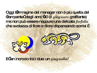 Oggi l’immagine del manager non è più quella del “rampante” degli anni ’90 (il  giaguaro  graffiante) ma non può essere neppure una delicata  farfalla  che svolazza di fiore in fiore dispensando sorrisi … E’ un incrocio tra i due: un  giagualla! 