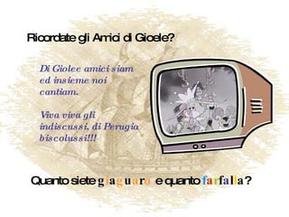 Ricordate gli Amici di Gioele? Quanto siete  g i a g u a r o  e quanto  f a r f a l l a ? Di Giolee amici siam ed insieme noi cantiam. Viva viva gli indiscussi, di Perugia biscolussi!!! 