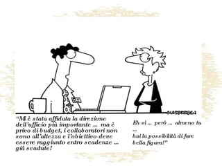 “ Mi è stata affidata la direzione dell’ufficio più importante … ma è privo di budget, i collaboratori non sono all’altezza e l’obiettivo deve essere raggiunto entro scadenze … già scadute! Eh sì … però … almeno tu … hai la possibilità di fare bella figura!” 