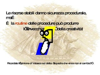 Le risorse stabili danno sicurezza procedurale, ma… …  la  routine  delle procedure può produrre l’ “invecchiamento” della creatività! Ricordate l’opinione di Velasco sul detto: “squadra che vince non si cambia?” 