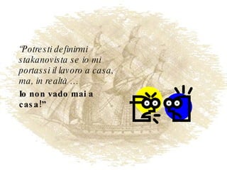 “ Potresti definirmi stakanovista se io mi portassi il lavoro a casa, ma, in realtà … Io non vado mai a casa!” 