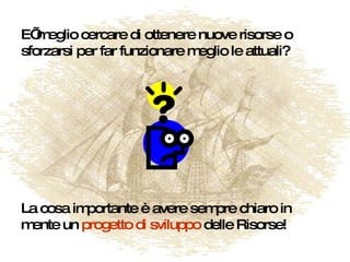 E’ meglio cercare di ottenere nuove risorse o sforzarsi per far funzionare meglio le attuali? La cosa importante è avere sempre chiaro in mente un  progetto di sviluppo  delle Risorse! 