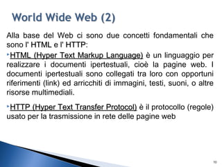 Alla base del Web ci sono due concetti fondamentali che
sono l' HTMLHTML e l' HTTPHTTP:
HTML (Hyper Text Markup Language)HTML (Hyper Text Markup Language) è un linguaggio per
realizzare i documenti ipertestuali, cioè la pagine web. I
documenti ipertestuali sono collegati tra loro con opportuni
riferimenti (link) ed arricchiti di immagini, testi, suoni, o altre
risorse multimediali.
HTTP (Hyper Text Transfer Protocol)HTTP (Hyper Text Transfer Protocol) è il protocollo (regole)
usato per la trasmissione in rete delle pagine web
10
 