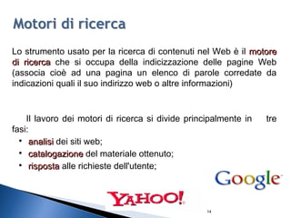 14
Lo strumento usato per la ricerca di contenuti nel Web è il motoremotore
di ricercadi ricerca che si occupa della indicizzazione delle pagine Web
(associa cioè ad una pagina un elenco di parole corredate da
indicazioni quali il suo indirizzo web o altre informazioni)
Il lavoro dei motori di ricerca si divide principalmente in tre
fasi:

analisianalisi dei siti web;

catalogazionecatalogazione del materiale ottenuto;

rispostarisposta alle richieste dell'utente;
 