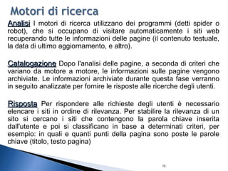 15
AnalisiAnalisi I motori di ricerca utilizzano dei programmi (detti spider o
robot), che si occupano di visitare automaticamente i siti web
recuperando tutte le informazioni delle pagine (il contenuto testuale,
la data di ultimo aggiornamento, e altro).
CatalogazioneCatalogazione Dopo l'analisi delle pagine, a seconda di criteri che
variano da motore a motore, le informazioni sulle pagine vengono
archiviate. Le informazioni archiviate durante questa fase verranno
in seguito analizzate per fornire le risposte alle ricerche degli utenti.
RispostaRisposta Per rispondere alle richieste degli utenti è necessario
elencare i siti in ordine di rilevanza. Per stabilire la rilevanza di un
sito si cercano i siti che contengono la parola chiave inserita
dall'utente e poi si classificano in base a determinati criteri, per
esempio: in quali e quanti punti della pagina sono poste le parole
chiave (titolo, testo pagina)
 