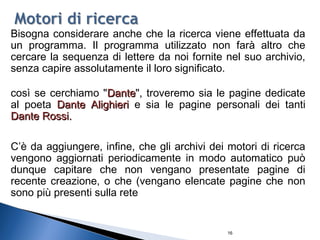 16
Bisogna considerare anche che la ricerca viene effettuata da
un programma. Il programma utilizzato non farà altro che
cercare la sequenza di lettere da noi fornite nel suo archivio,
senza capire assolutamente il loro significato.
così se cerchiamo "DanteDante", troveremo sia le pagine dedicate
al poeta Dante AlighieriDante Alighieri e sia le pagine personali dei tanti
Dante Rossi.Dante Rossi.
C’è da aggiungere, infine, che gli archivi dei motori di ricerca
vengono aggiornati periodicamente in modo automatico può
dunque capitare che non vengano presentate pagine di
recente creazione, o che (vengano elencate pagine che non
sono più presenti sulla rete
 