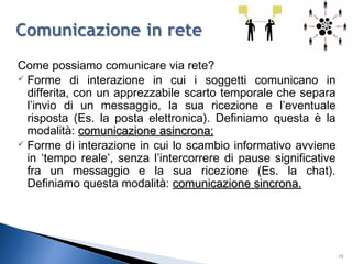 Come possiamo comunicare via rete?
 Forme di interazione in cui i soggetti comunicano in
differita, con un apprezzabile scarto temporale che separa
l’invio di un messaggio, la sua ricezione e l’eventuale
risposta (Es. la posta elettronica). Definiamo questa è la
modalità: comunicazione asincrona;comunicazione asincrona;
 Forme di interazione in cui lo scambio informativo avviene
in ‘tempo reale’, senza l’intercorrere di pause significative
fra un messaggio e la sua ricezione (Es. la chat).
Definiamo questa modalità: comunicazione sincrona.comunicazione sincrona.
18
 