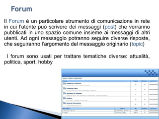 19
Il Forum è un particolare strumento di comunicazione in rete
in cui l’utente può scrivere dei messaggi (post) che verranno
pubblicati in uno spazio comune insieme ai messaggi di altri
utenti. Ad ogni messaggio potranno seguire diverse risposte,
che seguiranno l’argomento del messaggio originario (topic)
I forum sono usati per trattare tematiche diverse: attualità,
politica, sport, hobby
 
