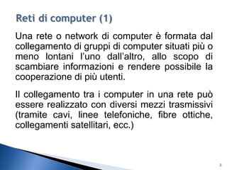 Una rete o network di computer è formata dal
collegamento di gruppi di computer situati più o
meno lontani l’uno dall’altro, allo scopo di
scambiare informazioni e rendere possibile la
cooperazione di più utenti.
Il collegamento tra i computer in una rete può
essere realizzato con diversi mezzi trasmissivi
(tramite cavi, linee telefoniche, fibre ottiche,
collegamenti satellitari, ecc.)
2
 