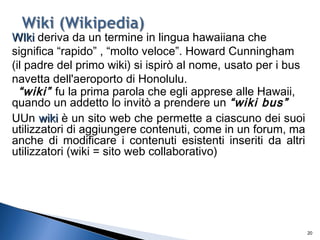 20
WIkiWIki deriva da un termine in lingua hawaiiana che
significa “rapido” , “molto veloce”. Howard Cunningham
(il padre del primo wiki) si ispirò al nome, usato per i bus
navetta dell'aeroporto di Honolulu.
“wiki” fu la prima parola che egli apprese alle Hawaii,
quando un addetto lo invitò a prendere un “wiki bus”
UUn wikiwiki è un sito web che permette a ciascuno dei suoi
utilizzatori di aggiungere contenuti, come in un forum, ma
anche di modificare i contenuti esistenti inseriti da altri
utilizzatori (wiki = sito web collaborativo)
 