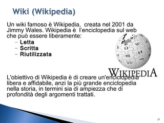 21
Un wiki famoso è Wikipedia, creata nel 2001 da
Jimmy Wales. Wikipedia è l’enciclopedia sul web
che può essere liberamente:
– LettaLetta
– ScrittaScritta
– RiutilizzataRiutilizzata
L'obiettivo di Wikipedia è di creare un'enciclopedia
libera e affidabile, anzi la più grande enciclopedia
nella storia, in termini sia di ampiezza che di
profondità degli argomenti trattati.
 