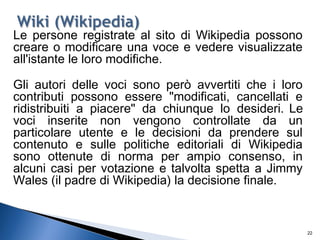 22
Le persone registrate al sito di Wikipedia possono
creare o modificare una voce e vedere visualizzate
all'istante le loro modifiche.
Gli autori delle voci sono però avvertiti che i loro
contributi possono essere "modificati, cancellati e
ridistribuiti a piacere" da chiunque lo desideri. Le
voci inserite non vengono controllate da un
particolare utente e le decisioni da prendere sul
contenuto e sulle politiche editoriali di Wikipedia
sono ottenute di norma per ampio consenso, in
alcuni casi per votazione e talvolta spetta a Jimmy
Wales (il padre di Wikipedia) la decisione finale.
 