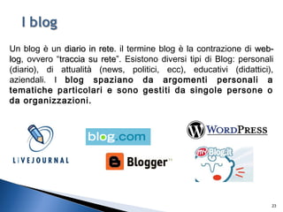 23
Un blog è un diario in retediario in rete. il termine blog è la contrazione di web-web-
loglog, ovvero “traccia su retetraccia su rete”. Esistono diversi tipi di Blog: personali
(diario), di attualità (news, politici, ecc), educativi (didattici),
aziendali. I blog spaziano da argomenti personali a
tematiche particolari e sono gestiti da singole persone o
da organizzazioni.
 