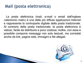 La posta elettronica (mail, e-mail o email dall'inglese
«electronic mail») è una delle più diffuse applicazioni Internet
e rappresenta la controparte digitale della posta tradizionale.
Al contrario della posta tradizionale, la posta elettronica è
veloce, facile da distribuire e poco costosa; inoltre, con essa è
possibile comporre messaggi non solo testuali, ma corredati
anche da link, pagine web, immagini e file allegati.
24
 