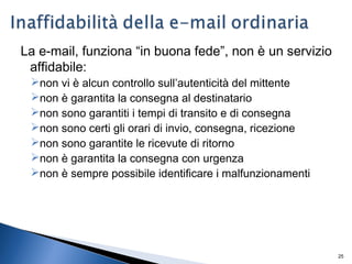 25
La e-mail, funziona “in buona fede”, non è un servizio
affidabile:
non vi è alcun controllo sull’autenticità del mittente
non è garantita la consegna al destinatario
non sono garantiti i tempi di transito e di consegna
non sono certi gli orari di invio, consegna, ricezione
non sono garantite le ricevute di ritorno
non è garantita la consegna con urgenza
non è sempre possibile identificare i malfunzionamenti
 