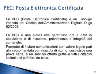 La PEC (Posta Elettronica Certificata) è un obbligo
imposto dal Codice dell’Amministrazione Digitale D.lgs
82/2005.
La PEC è una e-mail che garantisce ora e data di
spedizione e di ricezione, provenienza e integrità del
contenuto.
Permette di inviare comunicazioni con valore legale pari
alla raccomandata con ricevuta di ritorno, costituisce una
prova certa, è un servizio offerto gratis a tutti i cittadini
italiani e si può fare da casa.
26
 