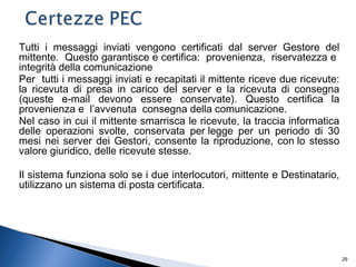 Tutti i messaggi inviati vengono certificati dal server Gestore del
mittente. Questo garantisce e certifica: provenienza, riservatezza e
integrità della comunicazione
Per tutti i messaggi inviati e recapitati il mittente riceve due ricevute:
la ricevuta di presa in carico del server e la ricevuta di consegna
(queste e-mail devono essere conservate). Questo certifica la
provenienza e l’avvenuta consegna della comunicazione.
Nel caso in cui il mittente smarrisca le ricevute, la traccia informatica
delle operazioni svolte, conservata per legge per un periodo di 30
mesi nei server dei Gestori, consente la riproduzione, con lo stesso
valore giuridico, delle ricevute stesse.
Il sistema funziona solo se i due interlocutori, mittente e Destinatario,
utilizzano un sistema di posta certificata.
29
 