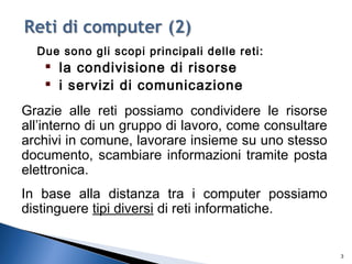 Due sono gli scopi principali delle reti:

la condivisione di risorse

i servizi di comunicazione
Grazie alle reti possiamo condividere le risorse
all’interno di un gruppo di lavoro, come consultare
archivi in comune, lavorare insieme su uno stesso
documento, scambiare informazioni tramite posta
elettronica.
In base alla distanza tra i computer possiamo
distinguere tipi diversi di reti informatiche.
3
 