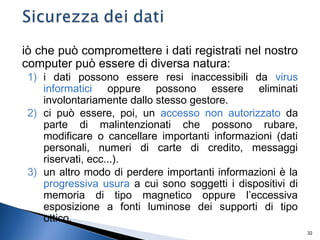 32
iò che può compromettere i dati registrati nel nostro
computer può essere di diversa natura:
1) i dati possono essere resi inaccessibili da virus
informatici oppure possono essere eliminati
involontariamente dallo stesso gestore.
2) ci può essere, poi, un accesso non autorizzato da
parte di malintenzionati che possono rubare,
modificare o cancellare importanti informazioni (dati
personali, numeri di carte di credito, messaggi
riservati, ecc...).
3) un altro modo di perdere importanti informazioni è la
progressiva usura a cui sono soggetti i dispositivi di
memoria di tipo magnetico oppure l’eccessiva
esposizione a fonti luminose dei supporti di tipo
ottico.
 