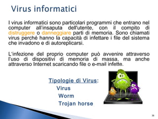 36
I virus informatici sono particolari programmi che entrano nel
computer all’insaputa dell'utente, con il compito di
distruggere o danneggiare parti di memoria. Sono chiamati
virus perché hanno la capacità di infettare i file del sistema
che invadono e di autoreplicarsi.
L‘infezione del proprio computer può avvenire attraverso
l’uso di dispositivi di memoria di massa, ma anche
attraverso Internet scaricando file o e-mail infette.
Tipologie di Virus:
Virus
Worm
Trojan horse
 