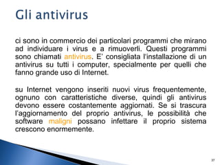37
ci sono in commercio dei particolari programmi che mirano
ad individuare i virus e a rimuoverli. Questi programmi
sono chiamati antivirus. E’ consigliata l‘installazione di un
antivirus su tutti i computer, specialmente per quelli che
fanno grande uso di Internet.
su Internet vengono inseriti nuovi virus frequentemente,
ognuno con caratteristiche diverse, quindi gli antivirus
devono essere costantemente aggiornati. Se si trascura
l’aggiornamento del proprio antivirus, le possibilità che
software maligni possano infettare il proprio sistema
crescono enormemente.
 