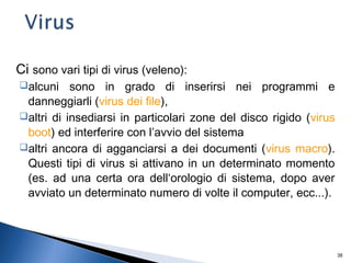 38
Ci sono vari tipi di virus (veleno):
alcuni sono in grado di inserirsi nei programmi e
danneggiarli (virus dei file),
altri di insediarsi in particolari zone del disco rigido (virus
boot) ed interferire con l’avvio del sistema
altri ancora di agganciarsi a dei documenti (virus macro).
Questi tipi di virus si attivano in un determinato momento
(es. ad una certa ora dell‘orologio di sistema, dopo aver
avviato un determinato numero di volte il computer, ecc...).
 