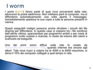 39
I worm (vermi) fanno parte di quei virus provenienti dalla rete,
attraverso la posta elettronica. Non infettano parti di computer, ma si
diffondono automaticamente: una volta aperto il messaggio,
immediatamente spedisce le sue copie a tutte le persone presenti in
rubrica.
Questi eseguibili maligni possono anche sfruttare i circuiti del file
sharing per diffondersi. In questo caso si copiano tra i file condivisi
dall'utente vittima, spacciandosi per programmi ambiti o per crack di
programmi molto costosi o ricercati, in modo da indurre altri utenti a
scaricarlo ed eseguirlo.
Uno dei primi worm diffusi sulla rete fu creato da
Robert Morris il 2 novembre 1988, quando internet era ancora agli
albori. Tale virus riuscì a colpire tra le 4000 e le 6000 macchine, si
stima il 10% dei computer collegati a quel tempo in rete.
 
