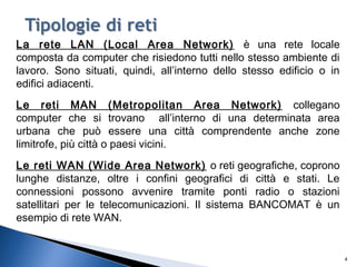 La rete LAN (Local Area Network) è una rete locale
composta da computer che risiedono tutti nello stesso ambiente di
lavoro. Sono situati, quindi, all’interno dello stesso edificio o in
edifici adiacenti.
Le reti MAN (Metropolitan Area Network) collegano
computer che si trovano all’interno di una determinata area
urbana che può essere una città comprendente anche zone
limitrofe, più città o paesi vicini.
Le reti WAN (Wide Area Network) o reti geografiche, coprono
lunghe distanze, oltre i confini geografici di città e stati. Le
connessioni possono avvenire tramite ponti radio o stazioni
satellitari per le telecomunicazioni. Il sistema BANCOMAT è un
esempio di rete WAN.
4
 