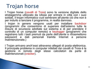 40
I Trojan horse (cavalli di Troia) sono la versione digitale dello
stratagemma utilizzato da Ulisse per entrare in città con i suoi
soldati, il trojan informatico vuol sembrare all'utente ciò che non è
per indurlo a lanciare il programma, in realtà dannoso.
I trojan in genere vengono usati per installare backdoor
(programmi che consentono di superare dall'esterno tutte le
misure di sicurezza adottate sul sistema e di per prendere il
controllo di un computer remoto) e keylogger (programmi che
registrano tutti i tasti premuti da parte dell'utente e ritrasmettono
password e dati personali tramite Internet a persone
malintenzionate.)
I Trojan arrivano anch’essi attraverso allegati di posta elettronica.
Il principale problema in computer infettati dai cavalli di Troia è la
gestione in remoto degli stessi calcolatori da parte di
malintenzionati (cracker).
 