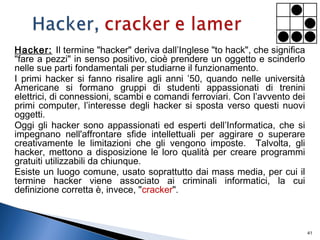 Hacker: Il termine "hacker" deriva dall’Inglese "to hack", che significa
"fare a pezzi" in senso positivo, cioè prendere un oggetto e scinderlo
nelle sue parti fondamentali per studiarne il funzionamento.
I primi hacker si fanno risalire agli anni ’50, quando nelle università
Americane si formano gruppi di studenti appassionati di trenini
elettrici, di connessioni, scambi e comandi ferroviari. Con l’avvento dei
primi computer, l’interesse degli hacker si sposta verso questi nuovi
oggetti.
Oggi gli hacker sono appassionati ed esperti dell’Informatica, che si
impegnano nell'affrontare sfide intellettuali per aggirare o superare
creativamente le limitazioni che gli vengono imposte. Talvolta, gli
hacker, mettono a disposizione le loro qualità per creare programmi
gratuiti utilizzabili da chiunque.
Esiste un luogo comune, usato soprattutto dai mass media, per cui il
termine hacker viene associato ai criminali informatici, la cui
definizione corretta è, invece, "cracker".
41
 