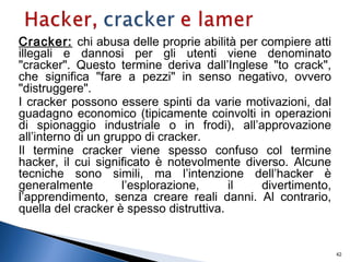 Cracker: chi abusa delle proprie abilità per compiere atti
illegali e dannosi per gli utenti viene denominato
"cracker". Questo termine deriva dall’Inglese "to crack",
che significa "fare a pezzi" in senso negativo, ovvero
"distruggere".
I cracker possono essere spinti da varie motivazioni, dal
guadagno economico (tipicamente coinvolti in operazioni
di spionaggio industriale o in frodi), all’approvazione
all’interno di un gruppo di cracker.
Il termine cracker viene spesso confuso col termine
hacker, il cui significato è notevolmente diverso. Alcune
tecniche sono simili, ma l’intenzione dell’hacker è
generalmente l’esplorazione, il divertimento,
l’apprendimento, senza creare reali danni. Al contrario,
quella del cracker è spesso distruttiva.
42
 