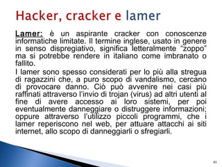 Lamer: è un aspirante cracker con conoscenze
informatiche limitate. Il termine inglese, usato in genere
in senso dispregiativo, significa letteralmente “zoppo”
ma si potrebbe rendere in italiano come imbranato o
fallito.
I lamer sono spesso considerati per lo più alla stregua
di ragazzini che, a puro scopo di vandalismo, cercano
di provocare danno. Ciò può avvenire nei casi più
raffinati attraverso l’invio di trojan (virus) ad altri utenti al
fine di avere accesso ai loro sistemi, per poi
eventualmente danneggiare o distruggere informazioni;
oppure attraverso l’utilizzo piccoli programmi, che i
lamer reperiscono nel web, per attuare attacchi ai siti
internet, allo scopo di danneggiarli o sfregiarli.
43
 