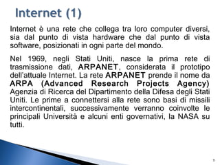 Internet è una rete che collega tra loro computer diversi,
sia dal punto di vista hardware che dal punto di vista
software, posizionati in ogni parte del mondo.
Nel 1969, negli Stati Uniti, nasce la prima rete di
trasmissione dati, ARPANET, considerata il prototipo
dell’attuale Internet. La rete ARPANET prende il nome da
ARPA (Advanced Research Projects Agency)
Agenzia di Ricerca del Dipartimento della Difesa degli Stati
Uniti. Le prime a connettersi alla rete sono basi di missili
intercontinentali, successivamente verranno coinvolte le
principali Università e alcuni enti governativi, la NASA su
tutti.
5
 