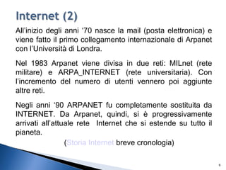 All’inizio degli anni ‘70 nasce la mail (posta elettronica) e
viene fatto il primo collegamento internazionale di Arpanet
con l’Università di Londra.
Nel 1983 Arpanet viene divisa in due reti: MILnet (rete
militare) e ARPA_INTERNET (rete universitaria). Con
l’incremento del numero di utenti vennero poi aggiunte
altre reti.
Negli anni ‘90 ARPANET fu completamente sostituita da
INTERNET. Da Arpanet, quindi, si è progressivamente
arrivati all’attuale rete Internet che si estende su tutto il
pianeta.
(Storia Internet breve cronologia)
6
 