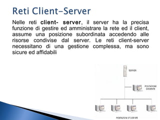 Nelle reti client- server, il server ha la precisa
funzione di gestire ed amministrare la rete ed il client,
assume una posizione subordinata accedendo alle
risorse condivise dal server. Le reti client-server
necessitano di una gestione complessa, ma sono
sicure ed affidabili
8
 