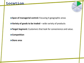 LocationSpan of managerial control: Focusing 4 geographic areasVariety of goods to be traded – wide variety of productsTarget Segment: Customers that look for convenience and value.CompetitionStore area