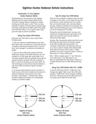 Introduction To Your Sightron
Hunter Holdover Reticle
Congratulations on the purchase of your Sightron
riflescope with the Hunter Holdover Reticle (HHR).
The Hunter Holdover Reticle is designed to simplify
shooting out to 400 yards or more. There are many
hundreds of calibers and bullet options available today
and many combinations are better suited to the design
of the HHR than others. It is our goal to make using
your new scope as simple as possible.
Using Your Series HHR Reticle
Using your new HHR reticle is easy, simply follow
the steps below.
1. Pick your load from the Manufacturers load chart.
Note: Ifyour load is not listed you can pick the load that
is closest by matching the Velocity and B.C. from the
chart. Some changes in corrections will probably be
needed.
2. Zero your rifle at 200 yards using the 200 zero
centerline as shown on the reticle drawing. If you can
not sight it in at 200 yards then simply sight it in at
100 yards using the 200 yard centerline and make the
required correction using the 100 yard correction in
M.O.A. column for the bullet you are using. NOTE: AII
100 yards figures on the chart are above centerline or
high and all 300 and 400 yard figures are below
centerline.
3. For precise bullet placement use the “correction in
clicks” column of the chart to determine the amount of
correction needed for your particular load. Note:
Numbers in parentheses ( ) indicate down impact
correction needed and numbers not in parentheses
indicate up correction needed.
Sightron Hunter Holdover Reticle Instructions
Tips On Using Your HHR Reticle
There are many variables in ballistics which can lead
to changes in the charts. In most cases the chart will
work fine but in some instances such as a shorter
than normal barrel length, wind, and high altitude
shooting, additional corrections will be required. We
highly recommend testing your gun in the conditions
you will be shooting prior to hunting.
Picking the load that shoots best in your gun and
matches the corresponding hold over points on the
reticle will provide the most accurate method of
hitting long range targets.
Example: After choosing the caliber next find the load
that shows the least amount of correction needed
for the 300 and 400 yard aiming points. The
"Correction in MOA Chart" will show the amount of
up or down correction needed at the 300 and 400
yards points and if your load is within 1.0 MOA
correction up or down it should hit within 3 inches at
300 yards or 4 inches at 400 yards.
Note: 1 MOA is roughly equal to 1" per 100 yards,
2" per 200 yards, 3" per 300 yards etc. etc.
Note: For handloaders the HHR reticle is based on a
2.5 MOA 300 yard and 5.5 MOA 400 yard aiming
point.
Using Your HHR Reticle With The 17HMR
To use the HHR reticle with the 17HMR only a few
changes are needed. Sight in your rifle at 50 yards
using the 17HMR chart. Use the crosshair centerline
for 50 and 100 yards and use the 300 yard Iine for
150 yards and the 400 line for 200 vards.
Sightron SI Series
400 Yard
Hunter Holdover Reticle
200 yds
300 yds
400 yds
200 yds
300 yds
400 yds
Sightron SII Series
400 Yard
Hunter Holdover Reticle
 