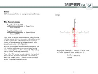 76
Ranging a 6-foot target (72 inches) at 12 MOAs yields
573 yards. Illustration shown is the 2-10 x 32.
Example
72 x 95.5
12 MOA
573 Yards=
Using either the vertical or horizontal MOA scale, place the
reticle on a target of known dimensions and read the number
of MOAs spanned. You will obtain maximum accuracy in
ranging by calculating exact MOA measurements. MOAs
should be estimated in 1/4s if possible.
Accurate measuring will depend on a very steady hold. The
rifle should be solidly braced using a rest, bipod or sling
when measuring. Once you have an accurate MOA reading,
use the formula to calculate the distance.
Note: In the MOA ranging formula, a shooter may substitute
100 for 95.5 in the interest of speedier calculations. Be
aware that this will produce a five percent over-estimation
error of the yardage distance obtained.
Target Size (Inches) x 95.5
Measured MOAs
Range (Yards)=
MOA Ranging Formulas
Target Size (CM) x 34.37
Measured MOAs
Range (Meters)=
Ranging
MOA reticles are effective for ranging using simple formulas:
 