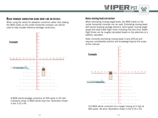 1312
Basic windage correction using drop line on reticle
When using the reticle for elevation correction rather than dialing,
the MOA marks on the center horizontal crosshair can still be
used to help visually reference windage corrections.
Basic moving lead correction
When estimating moving target leads, the MOA marks on the
center horizontal crosshair can be used. Estimating moving leads
will require knowing yardage distance, wind speed, moving target
speed and total bullet flight times including rifle lock time. Bullet
flight times can be roughly calculated based on fps velocities or a
ballistic calculator.
Note: Correctly estimating moving leads is very difficult and
requires considerable practice and knowledge beyond the scope
of this manual.
9.4 MOA reticle correction for a target moving at 3 mph at
800 yards. No wind. Illustration shown is the 5-25 x 50.
Direction of Movement
Example
Example
8 MOA reticle windage correction at 500 yards in 20 mph
crosswind using 12 MOA reticle drop line. Illustration shown
is the 3-15 x 44.
20 mph wind
 