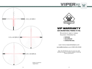 1514
5-25 x 50 EBR-2C
3-15 x 44 EBR-2C
2-10 x 32 EBR-4
Shown at maximum
magnifcation
VIP WARRANTY
OUR UNCONDITIONAL PROMISE TO YOU.
Learn more at www.VortexOptics.com
service@VortexOptics.com • 800-426-0048
Note: The VIP Warranty does not cover loss, theft,
deliberate damage, or cosmetic damage not affecting
product performance.
We promise to repair or replace
the product. Absolutely free.
Unlimited
Unconditional
Lifetime Warranty
 