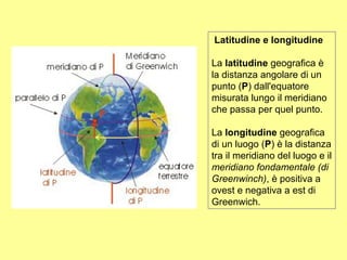 Latitudine e longitudine

La latitudine geografica è
la distanza angolare di un
punto (P) dall'equatore
misurata lungo il meridiano
che passa per quel punto.

La longitudine geografica
di un luogo (P) è la distanza
tra il meridiano del luogo e il
meridiano fondamentale (di
Greenwinch), è positiva a
ovest e negativa a est di
Greenwich.
 