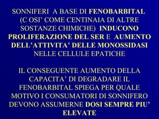 SONNIFERI A BASE DI FENOBARBITAL
   (C OSI’ COME CENTINAIA DI ALTRE
   SOSTANZE CHIMICHE) INDUCONO
PROLIFERAZIONE DEL SER E AUMENTO
 DELL’ATTIVITA’ DELLE MONOSSIDASI
       NELLE CELLULE EPATICHE

  IL CONSEGUENTE AUMENTO DELLA
     CAPACITA’ DI DEGRADARE IL
  FENOBARBITAL SPIEGA PER QUALE
MOTIVO I CONSUMATORI DI SONNIFERO
DEVONO ASSUMERNE DOSI SEMPRE PIU’
             ELEVATE
 