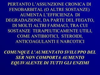 PERTANTO L’ASSUNZIONE CRONICA DI
  FENOBARBITAL (O ALTRE SOSTANZE)
      AUMENTA L’EFFICIENZA DI
DEGRADAZIONE, DA PARTE DEL FEGATO,
   DI MOLTI ALTRI FARMACI, TRA CUI
 SOSTANZE TERAPEUTICAMENTE UTILI,
     COME ANTIBIOTICI, STEROIDI,
    ANTICOAGULANTI E NARCOTICI

COMUNQUE L’AUMENTATO SVILUPPO DEL
    SER NON COMPORTA AUMENTO
  EQUIVALENTE DI TUTTI GLI ENZIMI
 