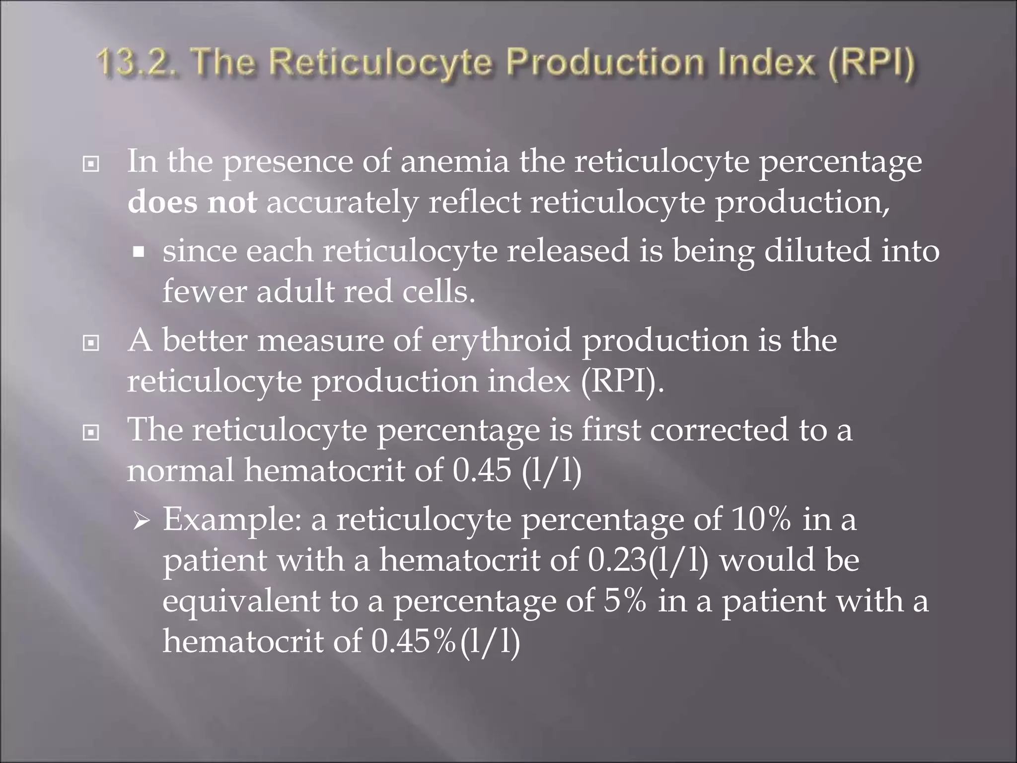  In the presence of anemia the reticulocyte percentage
does not accurately reflect reticulocyte production,
 since each reticulocyte released is being diluted into
fewer adult red cells.
 A better measure of erythroid production is the
reticulocyte production index (RPI).
 The reticulocyte percentage is first corrected to a
normal hematocrit of 0.45 (l/l)
 Example: a reticulocyte percentage of 10% in a
patient with a hematocrit of 0.23(l/l) would be
equivalent to a percentage of 5% in a patient with a
hematocrit of 0.45%(l/l)
 