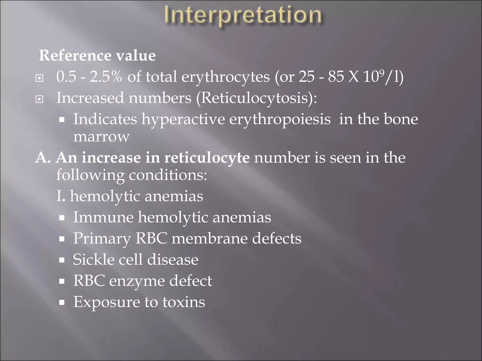 Reference value
 0.5 - 2.5% of total erythrocytes (or 25 - 85 X 109/l)
 Increased numbers (Reticulocytosis):
 Indicates hyperactive erythropoiesis in the bone
marrow
A. An increase in reticulocyte number is seen in the
following conditions:
I. hemolytic anemias
 Immune hemolytic anemias
 Primary RBC membrane defects
 Sickle cell disease
 RBC enzyme defect
 Exposure to toxins
 