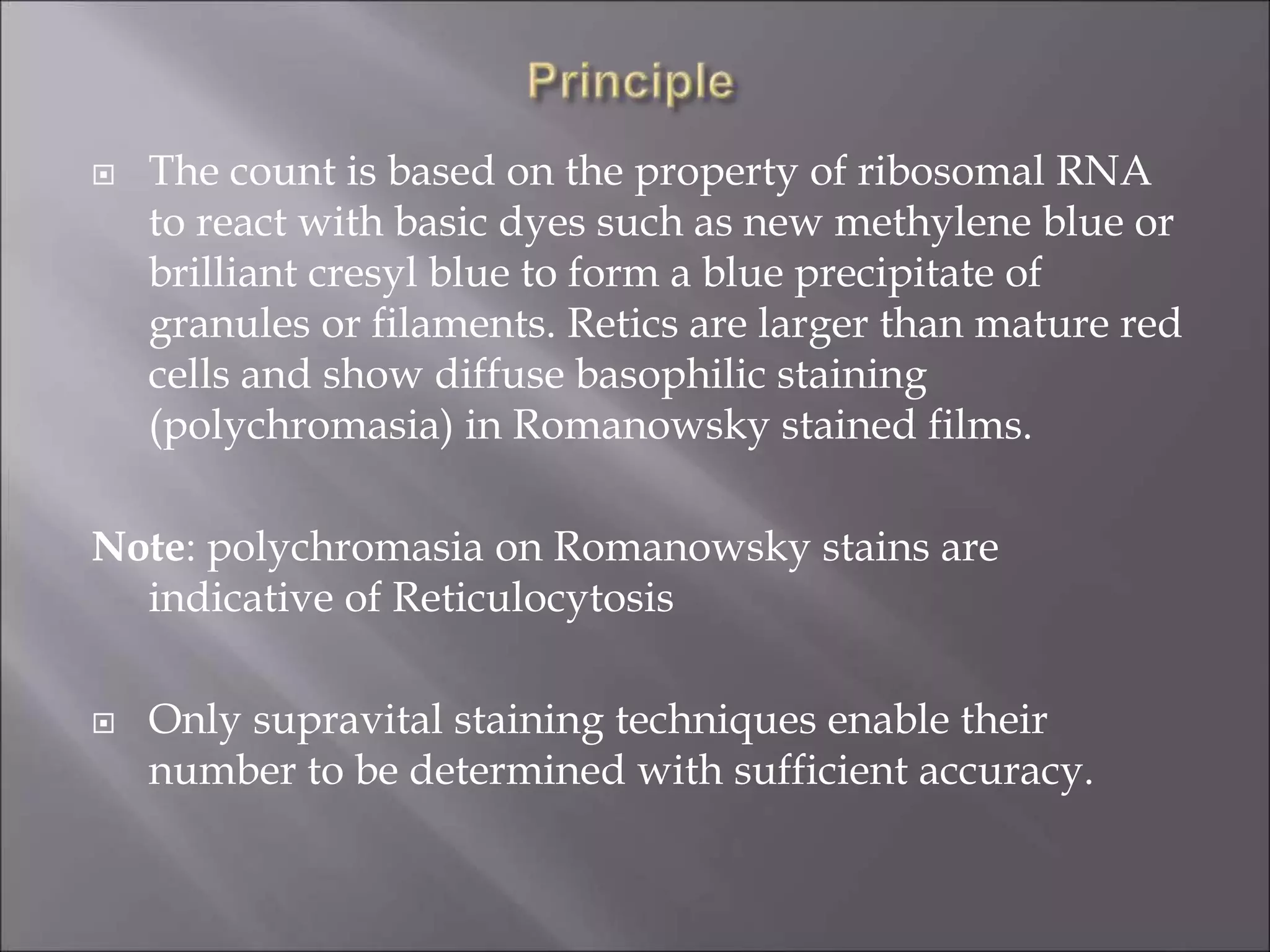  The count is based on the property of ribosomal RNA
to react with basic dyes such as new methylene blue or
brilliant cresyl blue to form a blue precipitate of
granules or filaments. Retics are larger than mature red
cells and show diffuse basophilic staining
(polychromasia) in Romanowsky stained films.
Note: polychromasia on Romanowsky stains are
indicative of Reticulocytosis
 Only supravital staining techniques enable their
number to be determined with sufficient accuracy.
 