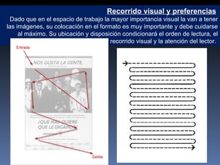 Recorrido visual y preferencias   Dado que en el espacio de trabajo la mayor importancia visual la van a tener las imágenes, su colocación en el formato es muy importante y debe cuidarse al máximo. Su ubicación y disposición condicionará el orden de lectura, el recorrido visual y la atención del lector.  